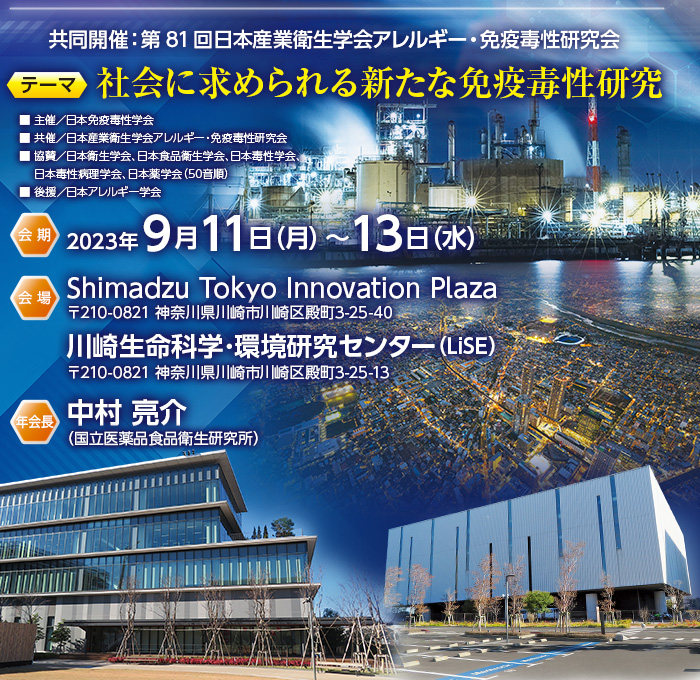 【共同開催】第81回日本産業衛生学会アレルギー・免疫毒性研究会　【会期】2023年9月11日（月）～13日（水）　【会場】Shimadzu Tokyo Innovation Plaza（〒210-0821 神奈川県川崎市川崎区殿町3-25-40）・川崎生命科学･環境研究センター（LiSE）（〒210-0821 神奈川県川崎市川崎区殿町3-25-13）　【年会長】中村 亮介（国立医薬品食品衛生研究所）　【テーマ】社会に求められる新たな免疫毒性研究　【主催】日本免疫毒性学会　【共催】日本産業衛生学会アレルギー・免疫毒性研究会　【協賛】日本衛生学会、日本食品衛生学会、日本毒性学会、日本毒性病理学会、日本薬学会（50音順）　【後援】日本アレルギー学会